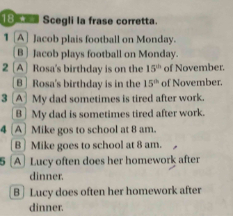 Scegli la frase corretta.
1 [A] Jacob plais football on Monday.
B] Jacob plays football on Monday.
2 A Rosa's birthday is on the 15^(th) of November.
B Rosa's birthday is in the 15^(th) of November.
3 [A] My dad sometimes is tired after work.
B] My dad is sometimes tired after work.
4 [A] Mike gos to school at 8 am.
B] Mike goes to school at 8 am.
5 [A]Lucy often does her homework after
dinner.
B ] Lucy does often her homework after
dinner.