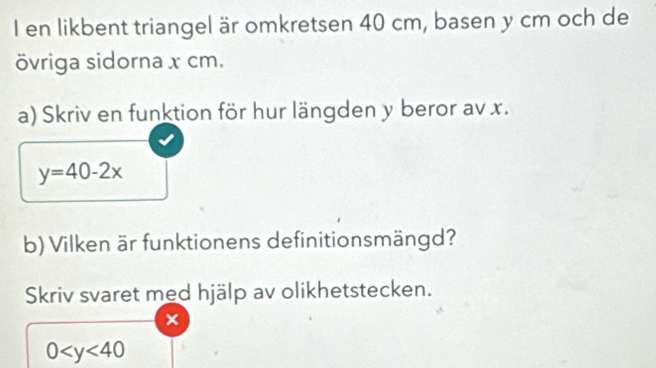 en likbent triangel är omkret sen 40 cm, ba sen y cm och de 
övriga sidorna x cm. 
a) Skriv en funktion för hur längden y beror av x.
y=40-2x
b) Vilken är funktionens definitionsmängd? 
Skriv svaret med hjälp av olikhetstecken. 
×
0