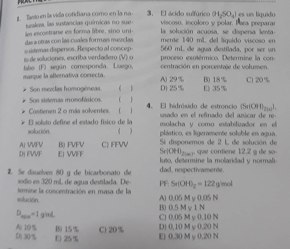 PRACT
1. Tanto en la vida cotidiana como en la na- 3. El ácido sulfúrico (H_2SO_4) es un líquido
turaleza, las sustancias químicas no sue- viscoso, incoloro y polar. Para preparar
len encontrarse en forma libre, sino uni- la solución acuosa, se dispersa lenta-
das a otras con las cuales forman mezclas mente 140 mL del líquido viscoso en
o sistemas dispersos. Respecto al concep- 560 mL de agua destilada, por ser un
to de soluciones, escriba verdadero (V) o proceso exotérmico. Determine la con-
falso (F) según corresponda. Luego, centración en porcentaje de volumen.
marque la alternativa correcta.
A) 29 % B) 18 % C) 20 %
Son mezclas homogéneas. ( ) D) 25 % E) 35 %
Son sistemas monofásicos.  )
Contienen 2 o más solventes. ( ) 4. El hidróxido de estroncio (Sr(OH)_2(s)).
usado en el refinado del azúcar de re-
El soluto define el estado físico de la molacha y como estabilizador en el
solución.  ) plástico, es ligeramente soluble en agua.
A) VVFV B) FVFV C) FFVV  Si disponemos de 2 L de solución de
Sr(OH)_2(ac)
D) FVVF E) VVFF , que contiene 12.2 g de so-
luto, determine la molaridad y normali-
2. Se disuelven 80 g de bicarbonato de dad, respectivamente.
sodio en 320 mL de agua destilada. De- PF: Sr(OH)_2=122g/mol
termine la concentración en masa de la
solución. A) 0.05 M y 0.05 N
B) 0.5 M y 1 N
D_syus=1g/mL
C) 0.05 M y 0.10 N
A) 10% B) 15% C) 20 % D) 0,10 M y 0,20 N
D)30% E) 25 % E) 0,30 M y 0,20 N