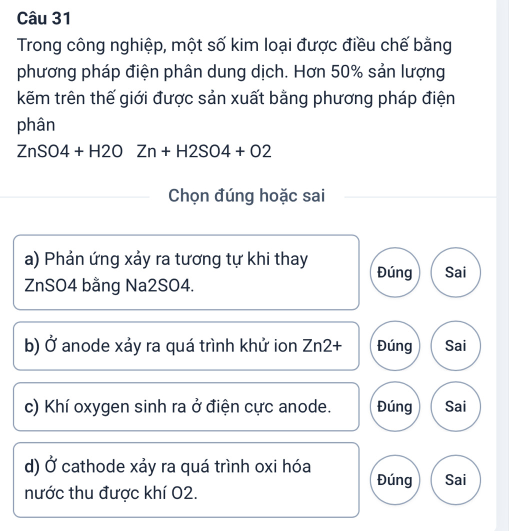 Trong công nghiệp, một số kim loại được điều chế bằng 
phương pháp điện phân dung dịch. Hơn 50% sản lượng 
kẽm trên thế giới được sản xuất bằng phương pháp điện 
phân
ZnSO4+H2OZn+H2SO4+O2
Chọn đúng hoặc sai 
a) Phản ứng xảy ra tương tự khi thay 
Đúng Sai 
ZnSO4 bằng Na2SO4. 
b) Ở anode xảy ra quá trình khử ion Zn2 + Đúng Sai 
c) Khí oxygen sinh ra ở điện cực anode. Đúng Sai 
d) vector O cathode xảy ra quá trình oxi hóa 
Đúng Sai 
nước thu được khí 02.