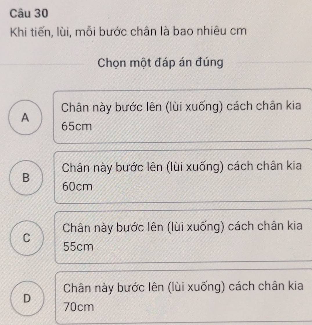 Khi tiến, lùi, mỗi bước chân là bao nhiêu cm
Chọn một đáp án đúng
Chân này bước lên (lùi xuống) cách chân kia
A
65cm
Chân này bước lên (lùi xuống) cách chân kia
B
60cm
Chân này bước lên (lùi xuống) cách chân kia
C
55cm
Chân này bước lên (lùi xuống) cách chân kia
D
70cm