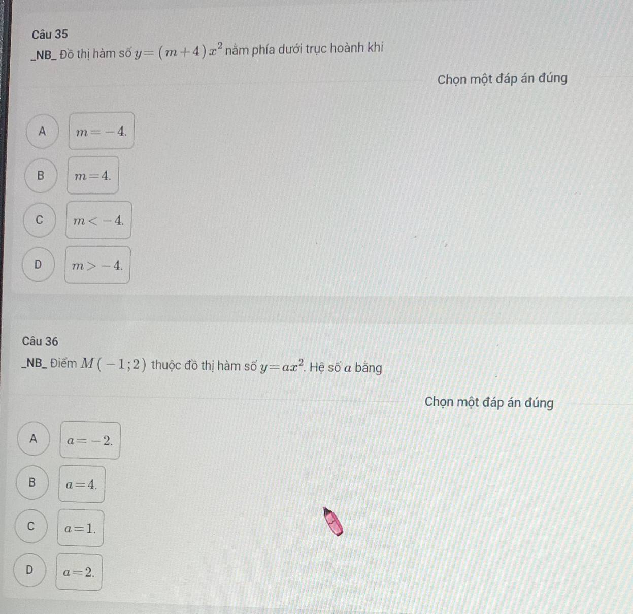 NB_ Đồ thị hàm số y=(m+4)x^2 nằm phía dưới trục hoành khi
Chọn một đáp án đúng
A m=-4.
B m=4.
C m .
D m>-4. 
Câu 36
_NB_ Điểm M(-1;2) thuộc đồ thị hàm số y=ax^2. Hệ số a bằng
Chọn một đáp án đúng
A a=-2.
B a=4.
C a=1.
D a=2.