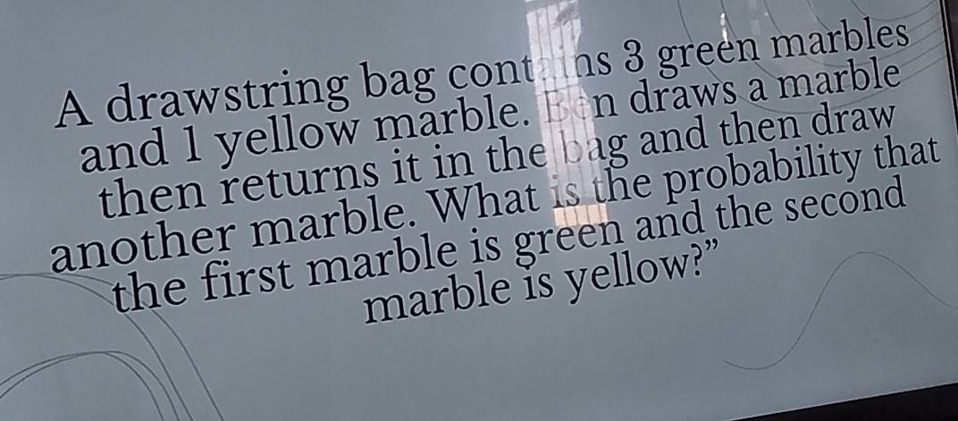 A drawstring bag cont ins 3 green marbles 
and 1 yellow marble. Ben draws a marble 
then returns it in the bag and then draw 
another marble. What is the probability that 
the first marble is green and the second. 
marble is yellow?”