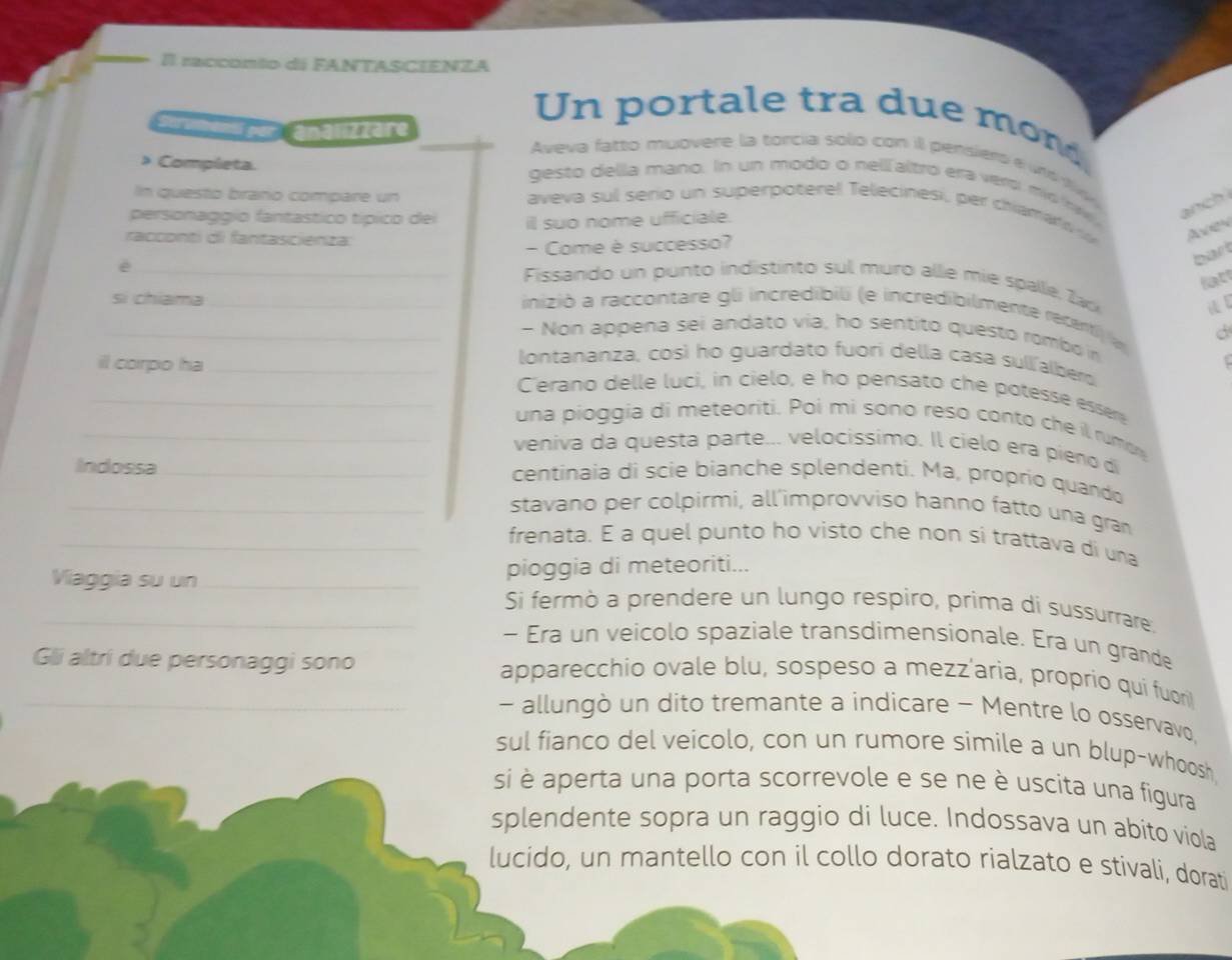 racconto di FANTASCIENZA
Un portale tra due mon
devbemu por  analizzäre Aveva fatto muovere la torcia solo con ill pensiero e unt ty 
> Completa.
gesto della mano. In un modo o nellfaltró era vero mio n v an ch 
In questo braño compare un
aveva sul sero un superpoterel Telecinesi, per chiamat i Avn
personaggio fantastico típico dei il suo nome ufficiale.
racconti di fantascienza:
- Come è successo?
_è
bart
latt
Fissando un punto indistinto sul muro alle mie spalle, Zack
 
_si chiama_  inizió a raccontare gli incredibili (e incredibilmente recenti a
- Non appena sei andato via, ho sentito questo rombo in
il corpo ha _t
lontananza, così ho guardato fuori della casa sullalbero
_Cerano delle luci, in cielo, e ho pensato che potesse éssère
una pioggia di meteoriti. Poi mi sono reso conto che il rumon
_veniva da questa parte... velocissimo. Il cielo era pieno dí
Indossa_ centinaia di scie bianche splendenti. Ma, proprio quando
_stavano per colpirmi, all'improvviso hanno fatto una gran
_frenata. E a quel punto ho visto che non si trattava di una
pioggia di meteoriti...
_Viaggia su un_ Si fermò a prendere un lungo respiro, prima di sussurrare,
- Era un veicolo spaziale transdimensionale. Era un grande
_Gli altri due personaggi sono apparecchio ovale blu, sospeso a mezz'aria, proprio qui fuori
- allungò un dito tremante a indicare - Mentre lo osservavo,
sul fianco del veicolo, con un rumore simile a un blup-whoosh
si è aperta una porta scorrevole e se ne è uscita una figura
splendente sopra un raggio di luce. Indossava un abito viola
lucido, un mantello con il collo dorato rialzato e stivali, dorati