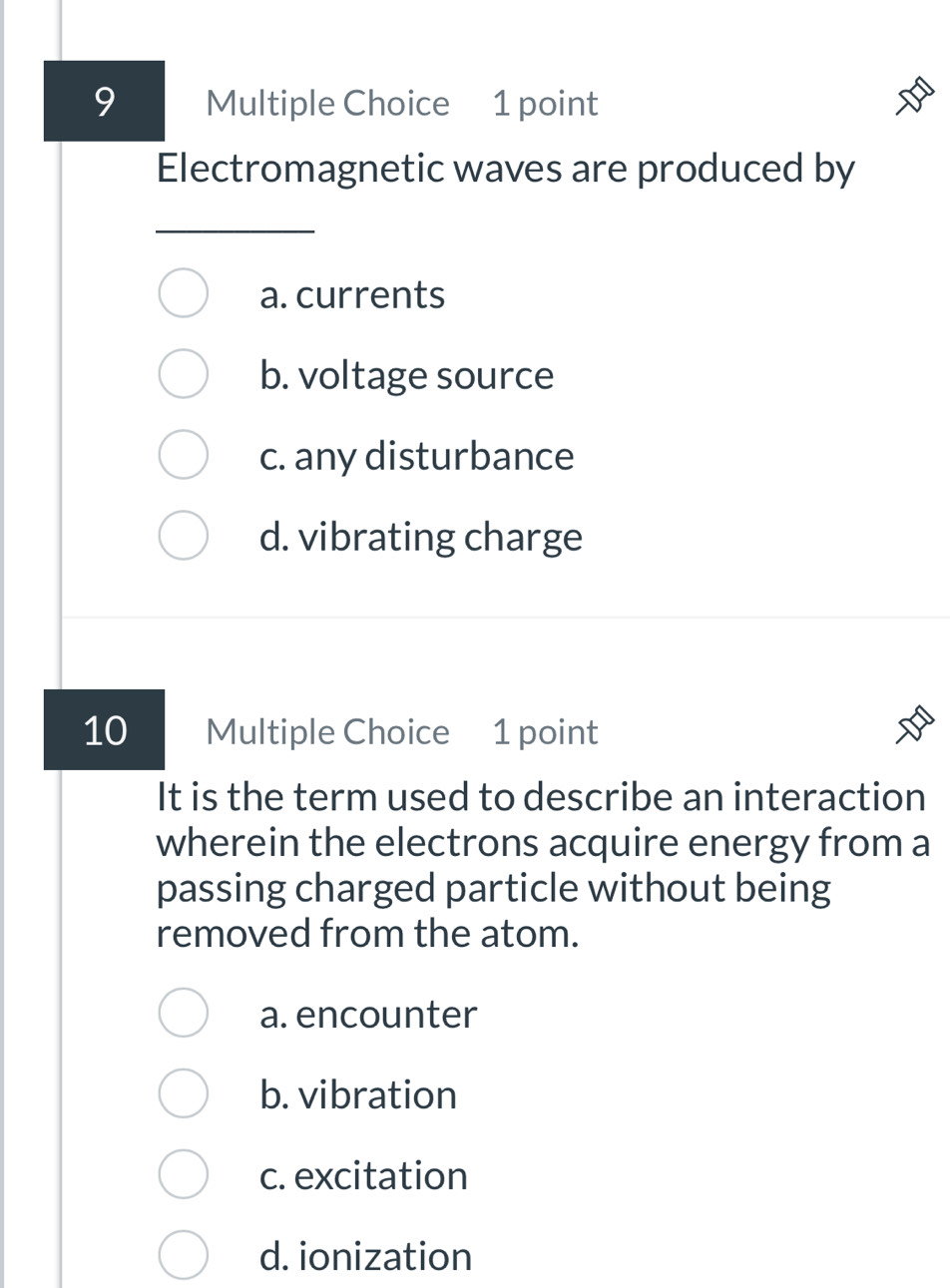 Electromagnetic waves are produced by
a. currents
b. voltage source
c. any disturbance
d. vibrating charge
10 Multiple Choice 1 point
It is the term used to describe an interaction
wherein the electrons acquire energy from a
passing charged particle without being
removed from the atom.
a. encounter
b. vibration
c. excitation
d. ionization