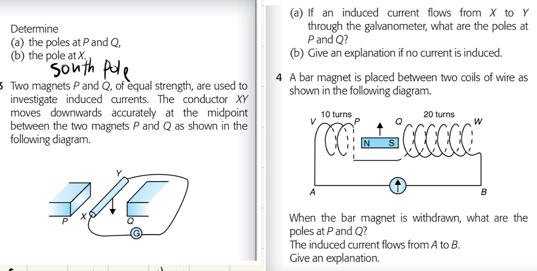 If an induced current flows from ✗ to Y
Determine through the galvanometer, what are the poles at 
(a) the poles at P and Q,
P and Q? 
(b) the pole at X. (b) Give an explanation if no current is induced. 
4 A bar magnet is placed between two coils of wire as 
3 Two magnets P and Q, of equal strength, are used to 
shown in the following diagram. 
investigate induced currents. The conductor XY
moves downwards accurately at the midpoint 
between the two magnets P and Q as shown in the 
following diagram.
Y
P
Q
When the bar magnet is withdrawn, what are the 
G poles at P and Q? 
The induced current flows from A to B. 
Give an explanation.