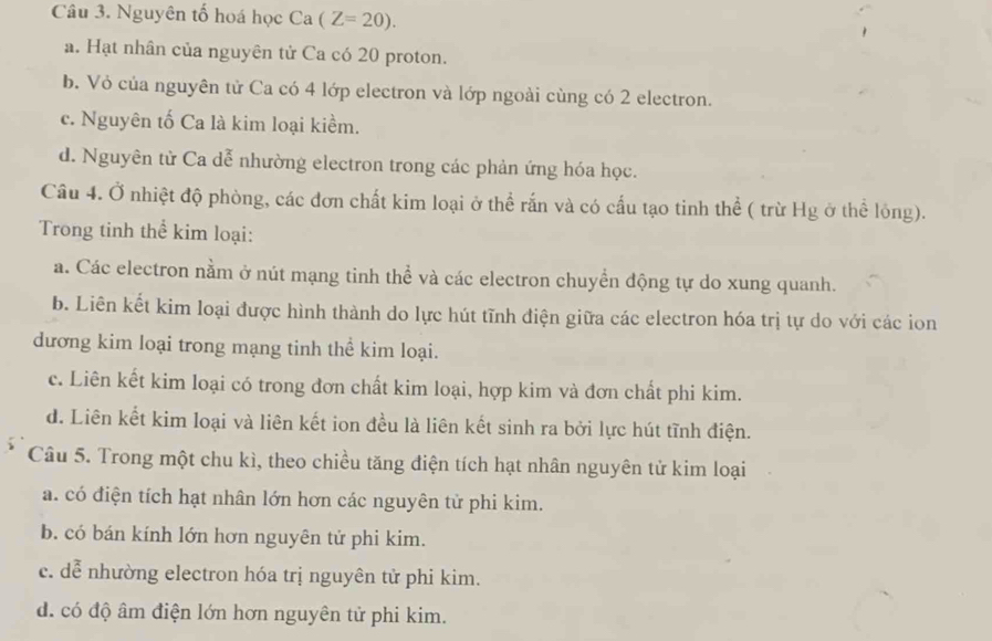 Nguyên tố hoá học Ca(Z=20).
a. Hạt nhân của nguyên tử Ca có 20 proton.
b. Vỏ của nguyên tử Ca có 4 lớp electron và lớp ngoài cùng có 2 electron.
c. Nguyên tố Ca là kim loại kiềm.
d. Nguyên từ Ca dễ nhường electron trong các phản ứng hóa học.
Câu 4. Ở nhiệt độ phòng, các đơn chất kim loại ở thể rắn và có cấu tạo tinh thể ( trừ Hg ở thể lỏng).
Trong tinh thể kim loại:
a. Các electron nằm ở nút mạng tinh thể và các electron chuyển động tự do xung quanh.
b. Liên kết kim loại được hình thành do lực hút tĩnh điện giữa các electron hóa trị tự do với các ion
dương kim loại trong mạng tinh thể kim loại.
c. Liên kết kim loại có trong đơn chất kim loại, hợp kim và đơn chất phi kim.
d. Liên kết kim loại và liên kết ion đều là liên kết sinh ra bởi lực hút tĩnh điện.
Câu 5. Trong một chu kì, theo chiều tăng điện tích hạt nhân nguyên tử kim loại
a. có điện tích hạt nhân lớn hơn các nguyên từ phi kim.
b. có bán kính lớn hơn nguyên tử phi kim.
c. dễ nhường electron hóa trị nguyên tử phi kim.
d. có độ âm điện lớn hơn nguyên tử phi kim.