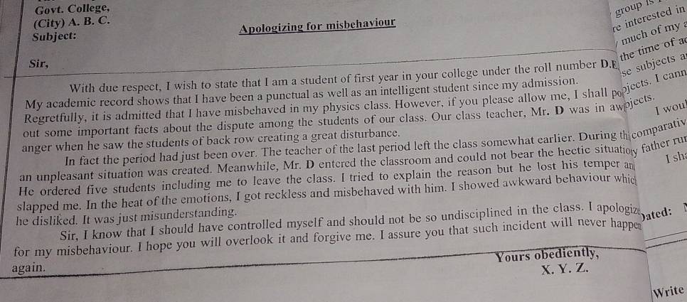 Govt. College, 
(City) A. B. C. 
Subject: Apologizing for misbehaviour 
re interested in group i 
the time of a much of my 
Sir, 
With due respect, I wish to state that I am a student of first year in your college under the roll number D.E 
Regretfully, it is admitted that I have misbehaved in my physics class. However, if you please allow me, I shall pjects. I cann se subjects a 
My academic record shows that I have been a punctual as well as an intelligent student since my admission. 
I woul 
out some important facts about the dispute among the students of our class. Our class teacher, Mr. D was in awpjects. 
anger when he saw the students of back row creating a great disturbance. 
In fact the period had just been over. The teacher of the last period left the class somewhat earlier. During th comparativ 
I sh 
an unpleasant situation was created. Meanwhile, Mr. D entered the classroom and could not bear the hectic situatioy father ru 
He ordered five students including me to leave the class. I tried to explain the reason but he lost his temper an 
slapped me. In the heat of the emotions, I got reckless and misbehaved with him. I showed awkward behaviour whic 
he disliked. It was just misunderstanding. 
Sir, I know that I should have controlled myself and should not be so undisciplined in the class. I apologiz 
Dated: 
for my misbehaviour. I hope you will overlook it and forgive me. I assure you that such incident will never happe 
Yours obediently, 
again. X. Y. Z. 
Write