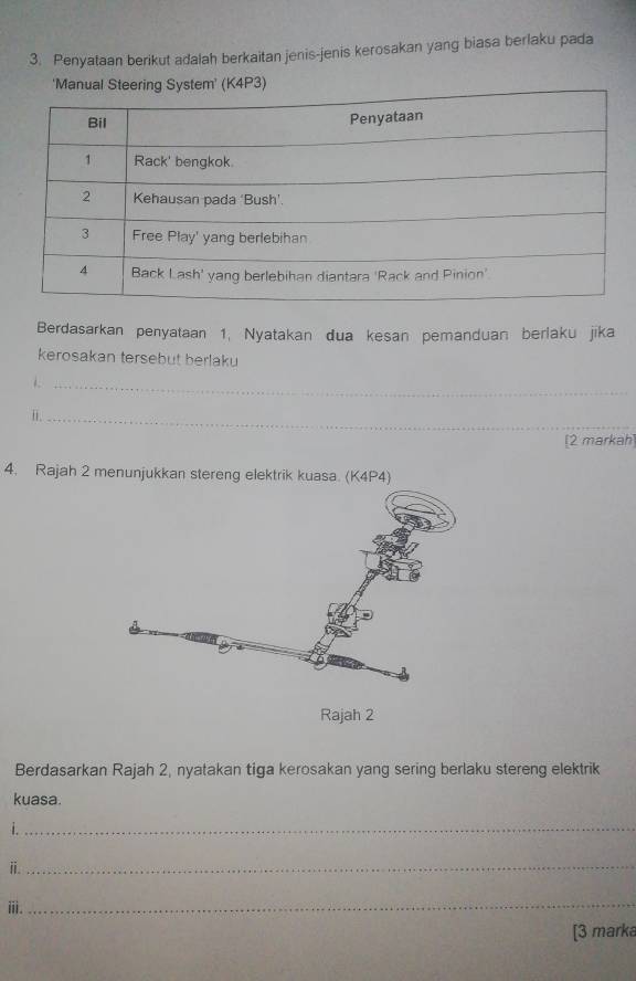 Penyataan berikut adalah berkaitan jenis-jenis kerosakan yang biasa berlaku pada 
' (K4P3) 
Berdasarkan penyataan 1, Nyatakan dua kesan pemanduan berlaku jika 
kerosakan tersebut berlaku 
_ 
i._ 
[2 markah] 
4. Rajah 2 menunjukkan stereng elektrik kuasa. (K4P4) 
Berdasarkan Rajah 2, nyatakan tiga kerosakan yang sering berlaku stereng elektrik 
kuasa. 
i._ 
ⅱ._ 
ii. 
_ 
[3 marka