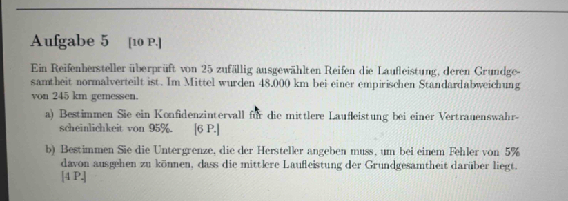 Aufgabe 5 [10 P.] 
Ein Reifenhersteller überprüft von 25 zufällig ausgewählten Reifen die Laufleistung, deren Grundge- 
samtheit normalverteilt ist. Im Mittel wurden 48.000 km bei einer empirischen Standardabweichung 
von 245 km gemessen. 
a) Bestimmen Sie ein Konfidenzintervall für die mittlere Laufleistung bei einer Vertrauenswahr- 
scheinlichkeit von 95%. [6 P.] 
b) Bestimmen Sie die Untergrenze, die der Hersteller angeben muss, um bei einem Fehler von 5%
davon ausgehen zu können, dass die mittlere Laufleistung der Grundgesamtheit darüber liegt. 
[4 P.]