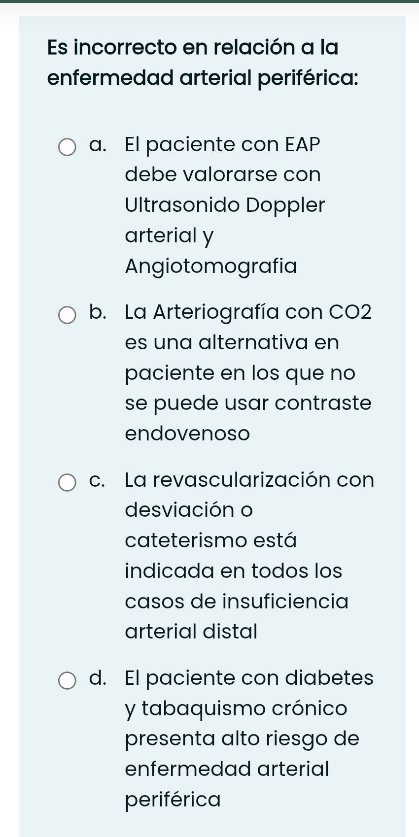 Es incorrecto en relación a la
enfermedad arterial periférica:
a. El paciente con EAP
debe valorarse con
Ultrasonido Doppler
arterial y
Angiotomografia
b. La Arteriografía con CO2
es una alternativa en
paciente en los que no
se puede usar contraste
endovenoso
c. La revascularización con
desviación o
cateterismo está
indicada en todos los
casos de insuficiencia
arterial distal
d. El paciente con diabetes
y tabaquismo crónico
presenta alto riesgo de
enfermedad arterial
periférica