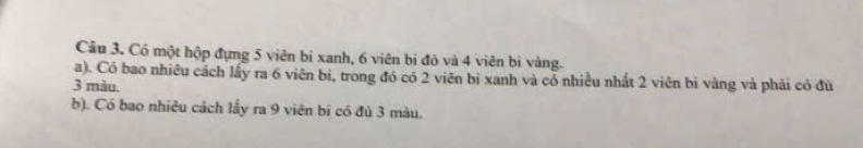 Cô một hộp đựng 5 viên bỉ xanh, 6 viên bi đỏ và 4 viên bi vàng. 
a). Có bao nhiêu cách lấy ra 6 viên bi, trong đó có 2 viên bị xanh và cổ nhiều nhất 2 viên bí vàng và phải có đủ
3 màu. 
b). Có bao nhiêu cách lấy ra 9 viên bi có đủ 3 màu.