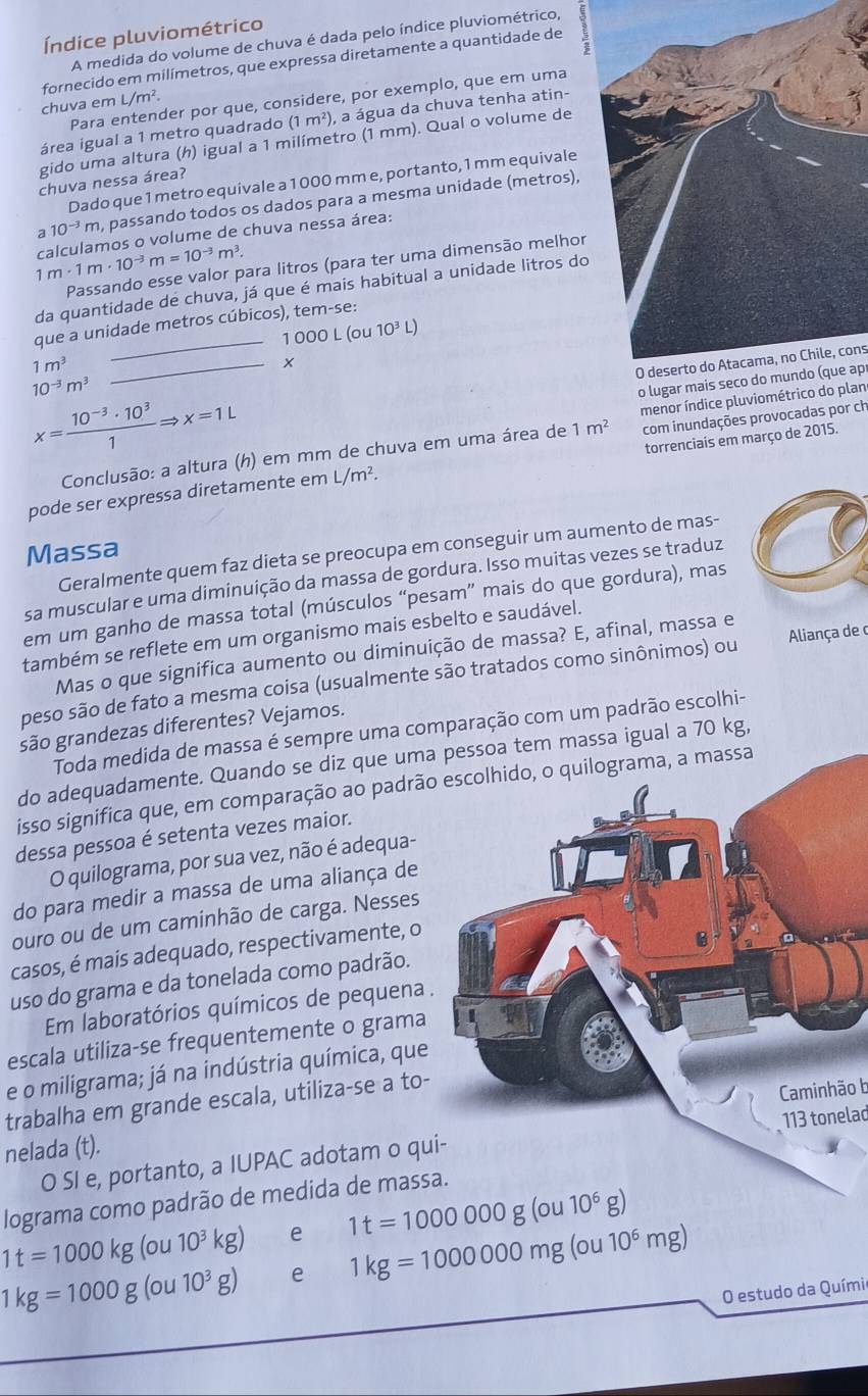 Índice pluviométrico
A medida do volume de chuva é dada pelo índice pluviométrico,
fornecido em milímetros, que expressa diretamente a quantidade de
Para entender por que, considere, por exemplo, que em uma
chuva em L/m^2.
área igual a 1 metro quadrado (1 m²), a água da chuva tenha atin-
gido uma altura (h) igual a 1 milímetro (1 mm). Qual o volume de
chuva nessa área?
Dado que 1 metro equivale a 1 000 mm e, portanto, 1 mm equivale
a 10^(-3)m , passando todos os dados para a mesma unidade (metros),
1m· 1m· 10^(-3)m=10^(-3)m^3. calculamos o volume de chuva nessa área:
Passando esse valor para litros (para ter uma dimensão melhor
da quantidade de chuva, já que é mais habitual a unidade litros do
que a unidade metros cúbicos), tem-se:
1000L(ou10^3L)
1m^3
O deserto do Atacama, no Chile, cons
10^(-3)m^3
_
o lugar mais seco do mundo (que apr
x= (10^(-3)· 10^3)/1 Rightarrow x=1L
com inundações provocadas por ch
Conclusão: a altura (h) em mm de chuva em uma área de 1m^2 menor índice pluviométrico do plan
pode ser expressa diretamente em L/m^2. torrenciais em março de 2015.
Massa
Geralmente quem faz dieta se preocupa em conseguir um aumento de mas-
sa muscular e uma diminuição da massa de gordura. Isso muitas vezes se traduz
em um ganho de massa total (músculos “pesam” mais do que gordura), mas
também se reflete em um organismo mais esbelto e saudável.
Mas o que significa aumento ou diminuição de massa? E, afinal, massa e
peso são de fato a mesma coisa (usualmente são tratados como sinônimos) ou Aliança de c
são grandezas diferentes? Vejamos.
Toda medida de massa é sempre uma comparação com um padrão escolhi-
do adequadamente. Quando se diz que uma pessoa tem massa igual a 70 kg,
isso significa que, em comparação ao padrão o quilograma, a massa
dessa pessoa é setenta vezes maior.
O quilograma, por sua vez, não é adequa-
do para medir a massa de uma aliança de
ouro ou de um caminhão de carga. Nesses
casos, é mais adequado, respectivamente, o
uso do grama e da tonelada como padrão.
Em laboratórios químicos de pequena .
escala utiliza-se frequentemente o grama
e o miligrama; já na indústria química, que
trabalha em grande escala, utiliza-se a to-
Caminhão b
113 tonelad
nelada (t).
O SI e, portanto, a IUPAC adotam o qu
lograma como padrão de medida de massa.
e 1t=1000000g(ou10^6g)
1t=1000kg(ou10^3kg) e 1kg=1000000mg(ou10^6mg)
1kg=1000g(ou10^3g)
O estudo da Químia
