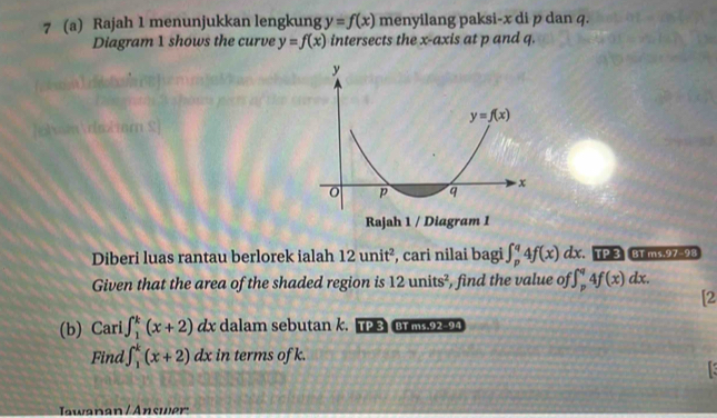 7 (a) Rajah 1 menunjukkan lengkung y=f(x) menyilang paksi-x di p dan q.
Diagram 1 shows the curve y=f(x) intersects the x-axis at p and q.
Diberi luas rantau berlorek ialah 12unit^2 , cari nilai bagi ∈t _p^(q4f(x)dx. TP 3 BT ms.97-98
Given that the area of the shaded region is 12units^2) , find the value of ∈t _p^q4f(x)dx.
[2
(b) Cari ∈t _1^k(x+2) c x dalam sebutan k. TP 3 BT ms.92-94
Find ∈t _1^k(x+2)dx; in terms of k.
Jawanan / Answer