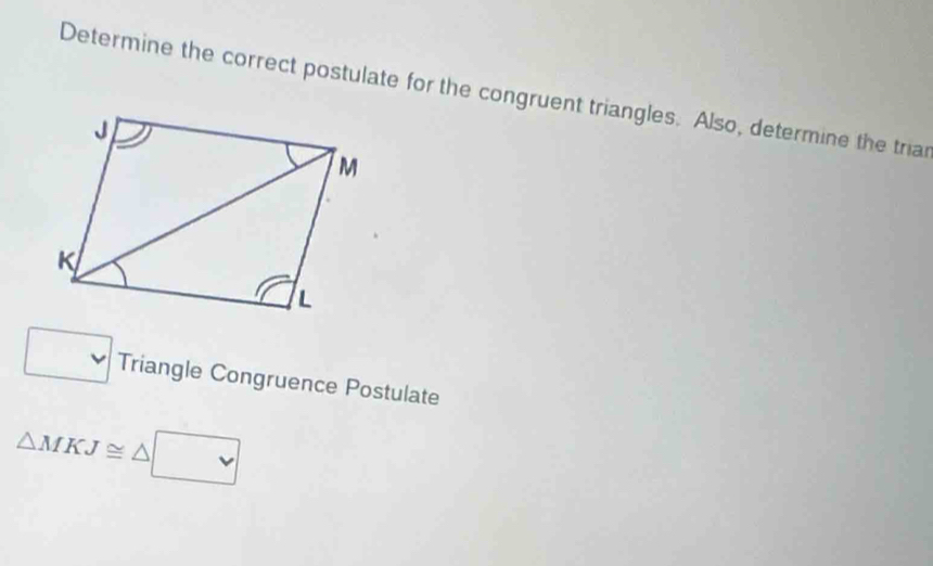 Determine the correct postulate for the congruent triangles. Also, determine the triar 
□ Triangle Congruence Postulate
△ MKJ≌ △ □