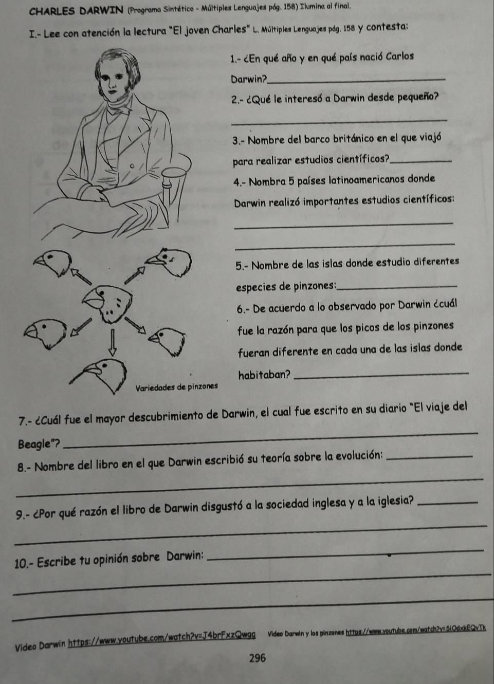 CHARLES DARWIN (Programa Sintético - Múltiples Lenguajes pág. 158) Ilumina al final. 
I.- Lee con atención la lectura "El joven Charles" L. Múltiples Lenguajes pág. 158 y contesta: 
1.- ¿En qué año y en qué país nació Carlos 
Darwin?_ 
2.- ¿Qué le interesó a Darwin desde pequeño? 
_ 
3.- Nombre del barco británico en el que viajó 
para realizar estudios científicos?_ 
4.- Nombra 5 países latinoamericanos donde 
Darwin realizó importantes estudios científicos: 
_ 
_ 
5.- Nombre de las islas donde estudio diferentes 
especies de pinzones:_ 
6.- De acuerdo a lo observado por Darwin ¿cuál 
fue la razón para que los picos de los pinzones 
fueran diferente en cada una de las islas donde 
habitaban?_ 
Variedades de pinzones 
_ 
7.- ¿Cuál fue el mayor descubrimiento de Darwin, el cual fue escrito en su diario "El viaje del 
Beagle"? 
_ 
8.- Nombre del libro en el que Darwin escribió su teoría sobre la evolución:_ 
_ 
9.- ¿Por qué razón el libro de Darwin disgustó a la sociedad inglesa y a la iglesia?_ 
_ 
10.- Escribe tu opinión sobre Darwin: 
_ 
_ 
Video Darwin https://www.youtube.com/watch?v=J4brFxzQwgg Video Darwin y los pinzones https://www.outube.com/watch2v=5iQdxkEQvTk 
296