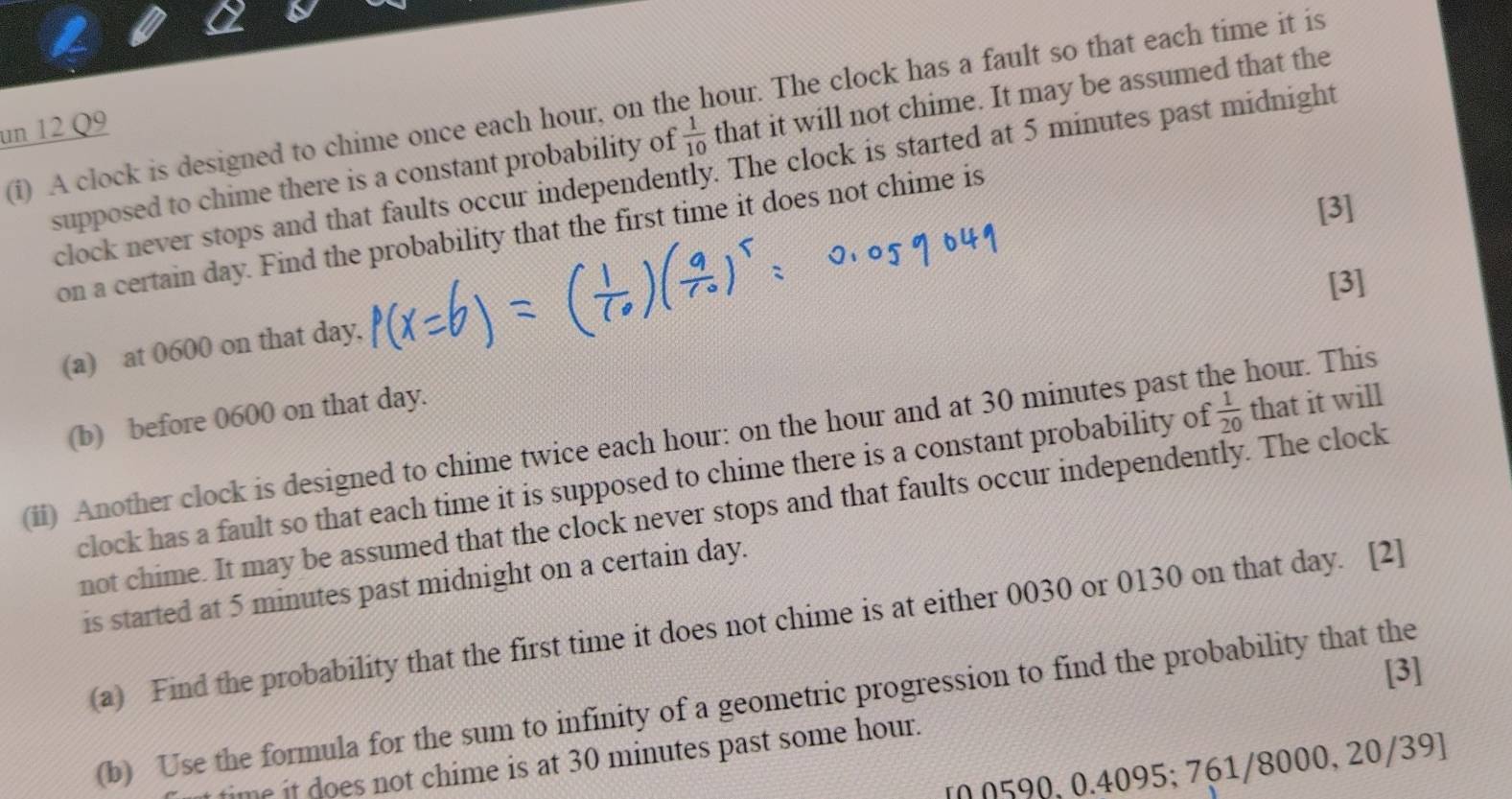 A clock is designed to chime once each hour, on the hour. The clock has a fault so that each time it is 
un 12 Q9 
supposed to chime there is a constant probability of  1/10  that it will not chime. It may be assumed that the 
clock never stops and that faults occur independently. The clock is started at 5 minutes past midnight 
[3] 
on a certain day. Find the probability that the first time it does not chime is 
[3] 
(a) at 0600 on that day, 
(b) before 0600 on that day. 
(ii) Another clock is designed to chime twice each hour : on the hour and at 30 minutes past the hour. This 
clock has a fault so that each time it is supposed to chime there is a constant probability of  1/20  that it will 
not chime. It may be assumed that the clock never stops and that faults occur independently. The clock 
is started at 5 minutes past midnight on a certain day. 
(a) Find the probability that the first time it does not chime is at either 0030 or 0130 on that day. [2] 
[3] 
(b) Use the formula for the sum to infinity of a geometric progression to find the probability that the 
time it does not chime is at 30 minutes past some hour. 
[ 0 0590, 0.4095; 761/8000, 20/39 ]