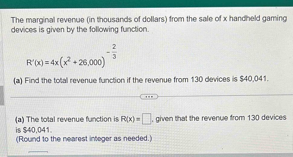 The marginal revenue (in thousands of dollars) from the sale of x handheld gaming 
devices is given by the following function.
R'(x)=4x(x^2+26,000)^- 2/3 
(a) Find the total revenue function if the revenue from 130 devices is $40,041. 
(a) The total revenue function is R(x)=□ , given that the revenue from 130 devices 
is $40,041. 
(Round to the nearest integer as needed.)