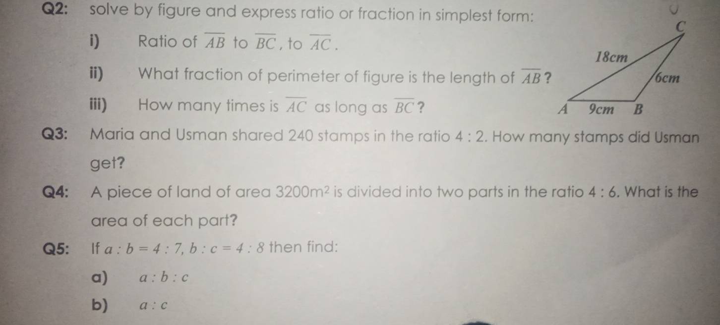 solve by figure and express ratio or fraction in simplest form: 
i) Ratio of overline AB to overline BC , to overline AC. 
ii) What fraction of perimeter of figure is the length of overline AB ? 
iii) How many times is overline AC as long as overline BC ? 
Q3: Maria and Usman shared 240 stamps in the ratio 4:2. How many stamps did Usman 
get? 
Q4: A piece of land of area 3200m^2 is divided into two parts in the ratio 4:6. What is the 
area of each part? 
Q5: If a:b=4:7, b:c=4:8 then find: 
a) a:b:c
b) a:c