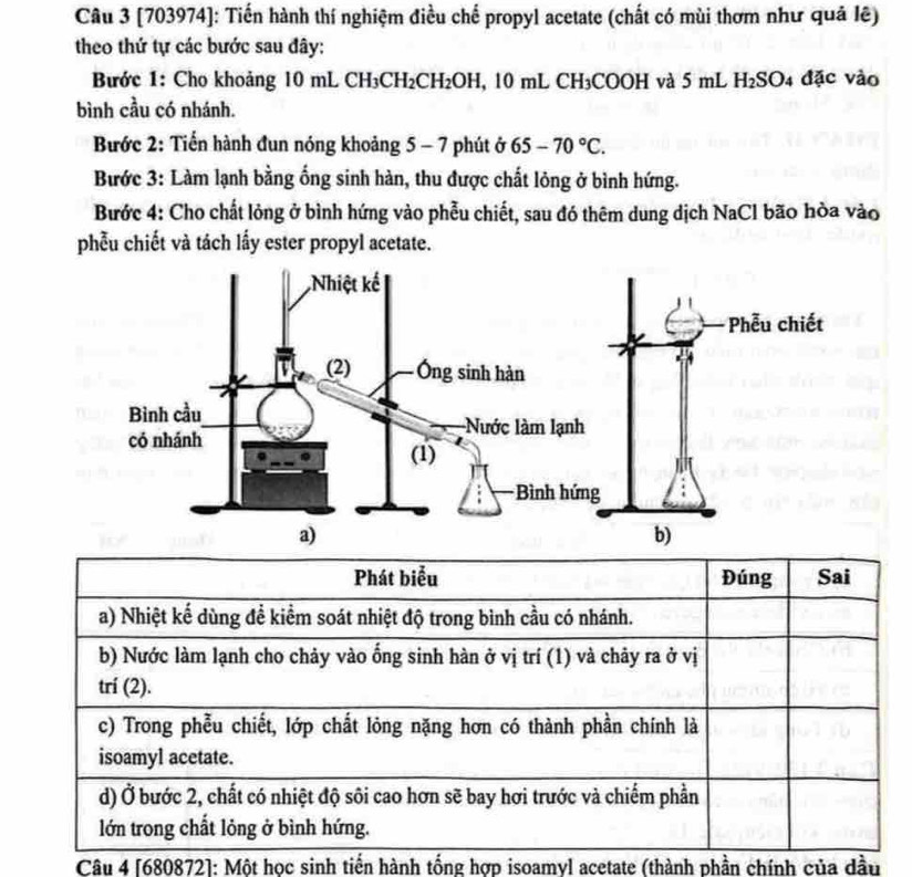 [703974]: Tiến hành thí nghiệm điều chế propyl acetate (chất có mùi thơm như quả lê) 
theo thứ tự các bước sau đây: 
Bước 1: Cho khoảng 10 mL CH₃CH₂CH₂OH, 10 mL CH₃COOH và 5 mL H₂SO4 đặc vào 
bình cầu có nhánh. 
Bước 2: Tiến hành đun nóng khoảng 5 - 7 phút ở 65-70°C. 
Bước 3: Làm lạnh bằng ống sinh hàn, thu được chất lông ở bình hứng. 
Bước 4: Cho chất lỏng ở bình hứng vào phẫu chiết, sau đó thêm dung dịch NaCl bão hòa vào 
phẫu chiết và tách lấy ester propyl acetate. 
Câu 4 [680872]: Một học sinh tiến hành tống hợp isoamyl acetate (thành phần chính của dầu