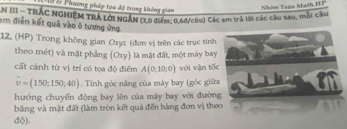 L15 & Phương pháp tọa độ trong không gian 
Nhóm Toán Math.HP 
AN III ~ TRÁC NGHIỆM TRẢ LờI NGẤN (3,0 điểm; 0, 6đ /câu) Các em trả lời các câu sau, mỗi câu 
em điển kết quả vào ô tương ứng. 
12. (HP) Trong không gian Oxyz (đơn vị trên các trục tính 
theo mét) và mặt phẳng (Oxy) là mặt đất, một máy bay 
cất cánh từ vị trí có tọa độ điểm A(0;10;0) với vận tốc
vector v=(150;150;40). Tính góc nâng của máy bay (góc giữa 
hướng chuyển động bay lên của máy bay với đường 
băng và mặt đất (làm tròn kết quả đến hàng đơn vị theo 
độ).