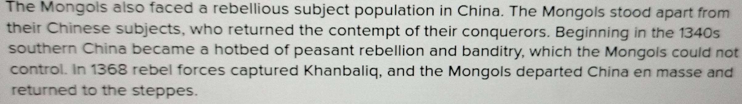 The Mongols also faced a rebellious subject population in China. The Mongols stood apart from 
their Chinese subjects, who returned the contempt of their conquerors. Beginning in the 1340s
southern China became a hotbed of peasant rebellion and banditry, which the Mongols could not 
control. In 1368 rebel forces captured Khanbaliq, and the Mongols departed China en masse and 
returned to the steppes.