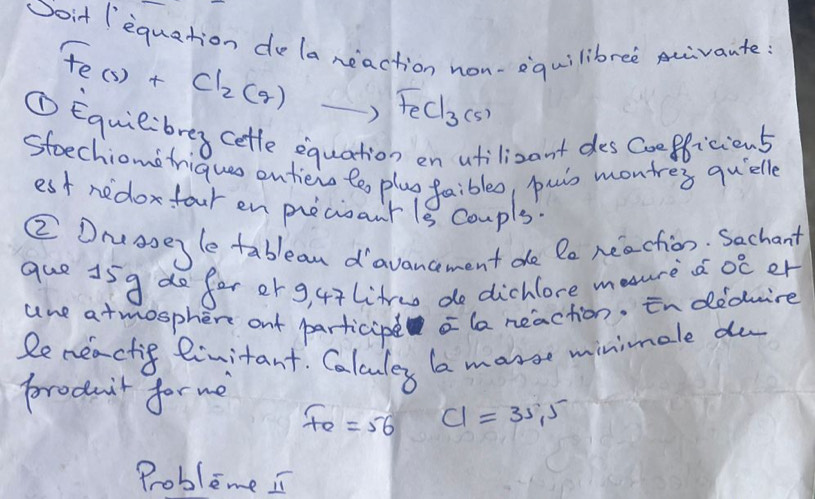 oit (equation dela reaction non-equilibree uivante
Fe(s)+Cl_2(g) ) FeCl_3(s)
① Equiebrey cetle equation en atilizant des coefficions 
steechiono frique ontieio te plug faibles, puis montres quelle 
est nedoxfour en precianr 1s coupls. 
② Druaoeyle tablean davancement de le reaction. Sachant 
que 15g do for or g, 47litruo do dichlore meure d 0°C er 
une atmosphen ouf participe la neaction. in dedwire 
Remeactif linitant. Calculey la marse minimale du 
producit for me
F_e=56 C1=35,5
Probleme I