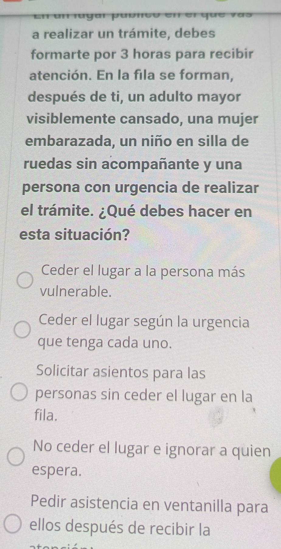 ' ru ya r pu ón 
a realizar un trámite, debes
formarte por 3 horas para recibir
atención. En la fila se forman,
después de ti, un adulto mayor
visiblemente cansado, una mujer
embarazada, un niño en silla de
ruedas sin acompañante y una
persona con urgencia de realizar
el trámite. ¿Qué debes hacer en
esta situación?
Ceder el lugar a la persona más
vulnerable.
Ceder el lugar según la urgencia
que tenga cada uno.
Solicitar asientos para las
personas sin ceder el lugar en la
fila.
No ceder el lugar e ignorar a quien
espera.
Pedir asistencia en ventanilla para
ellos después de recibir la