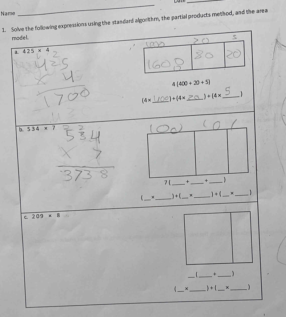 Date_ 
Name 
_ 
1. Solve the following expressions using the standard algorithm, the partial products method, and the area 
model. s 
a. 425* 4
4(400+20+5)
(4* _  +(4* _  +(4* _  )
b. 534* 7
7 (_ +_ + _) 
_ ×_ ) + (_ ×_ ) + ( _×_ ) 
C. 209* 8
_ _+ _) 
_ *_ ) + (_ × _)