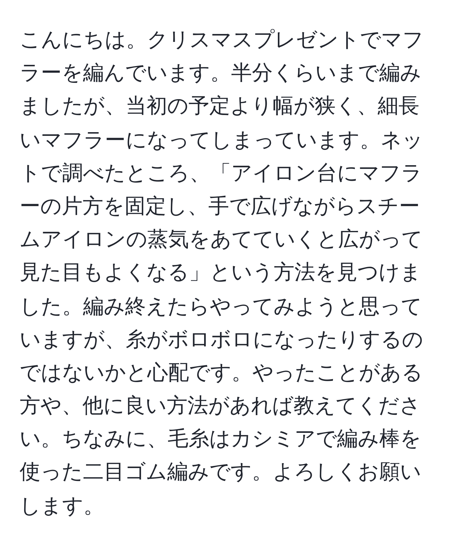 こんにちは。クリスマスプレゼントでマフラーを編んでいます。半分くらいまで編みましたが、当初の予定より幅が狭く、細長いマフラーになってしまっています。ネットで調べたところ、「アイロン台にマフラーの片方を固定し、手で広げながらスチームアイロンの蒸気をあてていくと広がって見た目もよくなる」という方法を見つけました。編み終えたらやってみようと思っていますが、糸がボロボロになったりするのではないかと心配です。やったことがある方や、他に良い方法があれば教えてください。ちなみに、毛糸はカシミアで編み棒を使った二目ゴム編みです。よろしくお願いします。