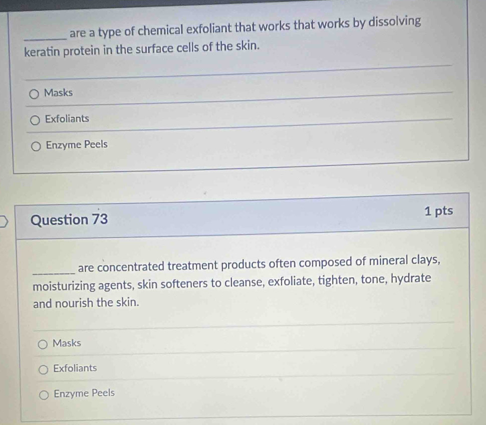 are a type of chemical exfoliant that works that works by dissolving
keratin protein in the surface cells of the skin.
_
Masks
_
Exfoliants
_
Enzyme Peels
Question 73 1 pts
_
are concentrated treatment products often composed of mineral clays,
moisturizing agents, skin softeners to cleanse, exfoliate, tighten, tone, hydrate
and nourish the skin.
Masks
Exfoliants
Enzyme Peels