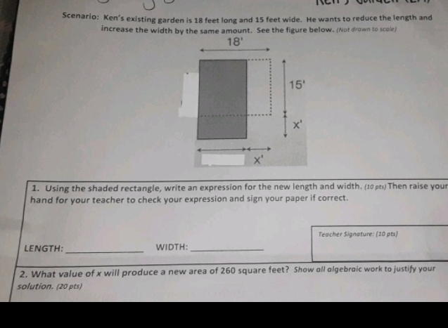 Scenario: Ken’s existing garden is 18 feet long and 15 feet wide. He wants to reduce the length and
increase the width by the same amount. See the figure below. (Not drown to scole)
1. Using the shaded rectangle, write an expression for the new length and width. (10 ps) Then raise your
hand for your teacher to check your expression and sign your paper if correct.
Teacher Signature: (10 pts)
LENGTH: _WIDTH:_
2. What value of x will produce a new area of 260 square feet? Show all algebraic work to justify your
solution. (20 pts)