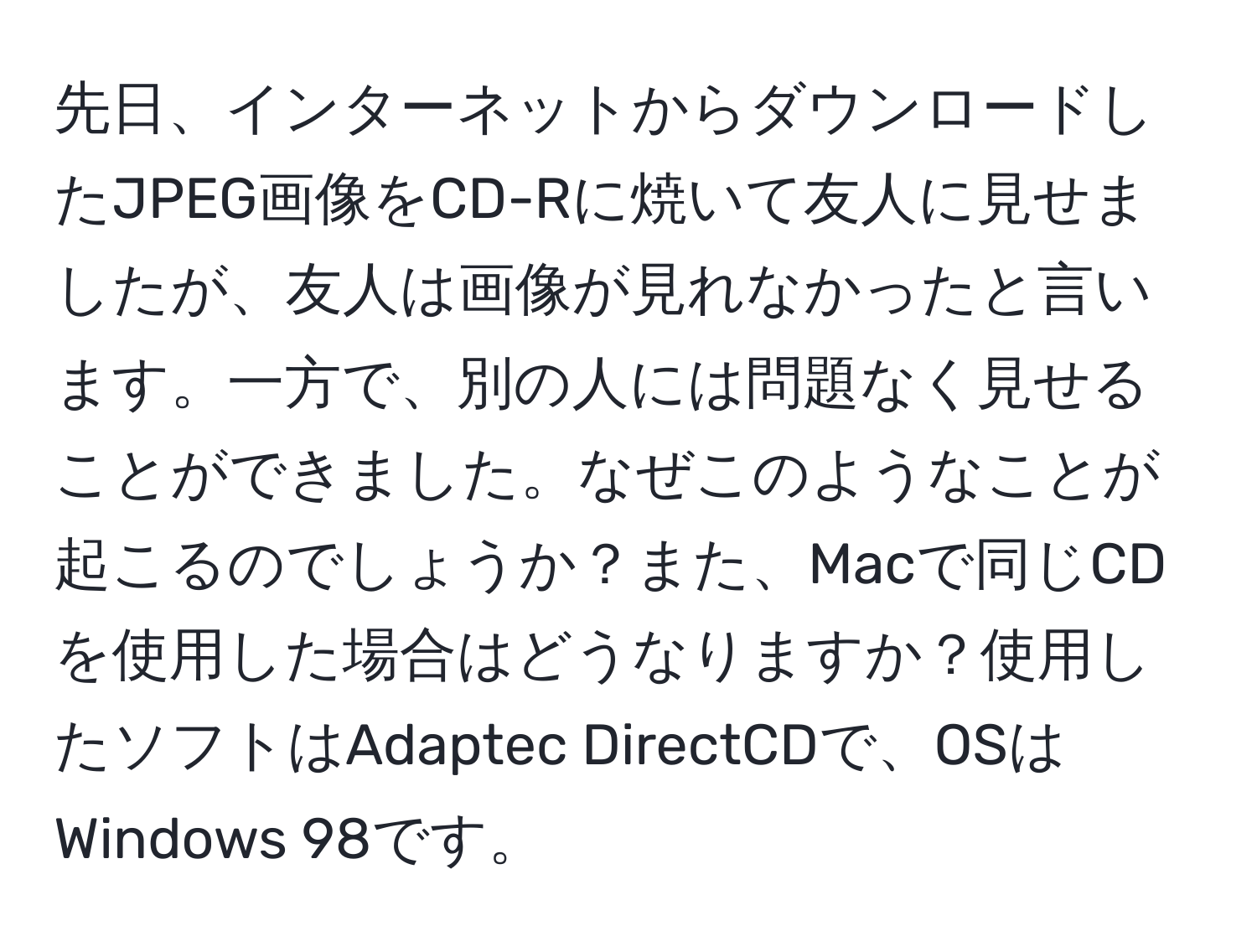 先日、インターネットからダウンロードしたJPEG画像をCD-Rに焼いて友人に見せましたが、友人は画像が見れなかったと言います。一方で、別の人には問題なく見せることができました。なぜこのようなことが起こるのでしょうか？また、Macで同じCDを使用した場合はどうなりますか？使用したソフトはAdaptec DirectCDで、OSはWindows 98です。