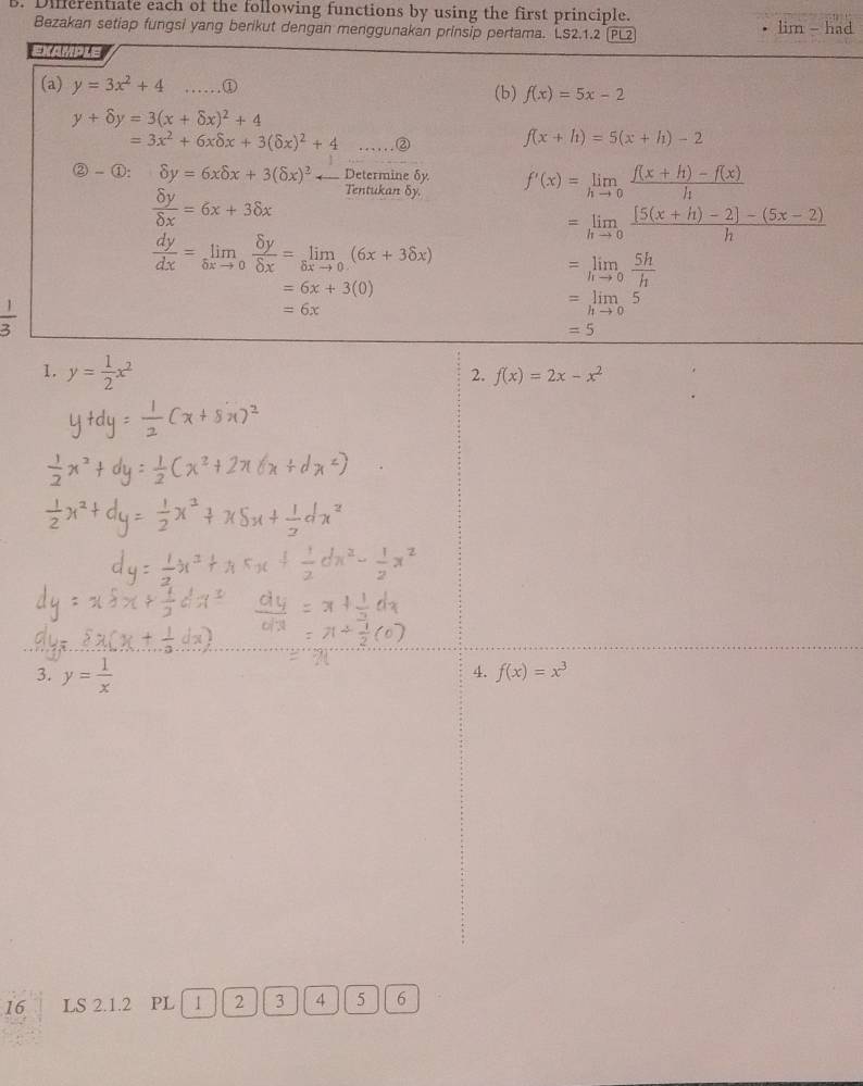 Differentiate each of the following functions by using the first principle. 
Bezakan setiap fungsi yang berikut dengan menggunakan prinsip pertama. LS2.1.2 (PL2 lim - had 
EXAMPLE 
(a) y=3x^2+4 _.① (b) f(x)=5x-2
y+delta y=3(x+delta x)^2+4
=3x^2+6xdelta x+3(delta x)^2+4..... ② f(x+h)=5(x+h)-2
 enclosecircle2- enclosecircle1: enclosecircle2=6xdelta x+3(delta x)^2 ← Determine δy f'(x)=limlimits _hto 0 (f(x+h)-f(x))/h 
 delta y/delta x =6x+3delta x Tentukan δy.
=limlimits _hto 0 ([5(x+h)-2]-(5x-2))/h 
 dy/dx =limlimits _delta xto 0 delta y/delta x =limlimits _delta xto 0(6x+3delta x)
=6x+3(0)
=limlimits _hto 0 5h/h 
 1/3 
=6x
=limlimits _hto 05
=5
1. y= 1/2 x^2
2. f(x)=2x-x^2
3. y= 1/x 
4. f(x)=x^3
16 LS 2.1.2 PL 1 2 3 4 5 6