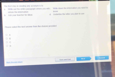 The fiest step is creating any acronym is to
a. Write out the entire paragraph where you witic. White down the infermation you need ta
obtain the information know
b. Ank your teacher for ideas d. Ledertine the letter you plan to use
Please select the best answer from the choices provided
A
H
C
D
a Het
Mew his and lat