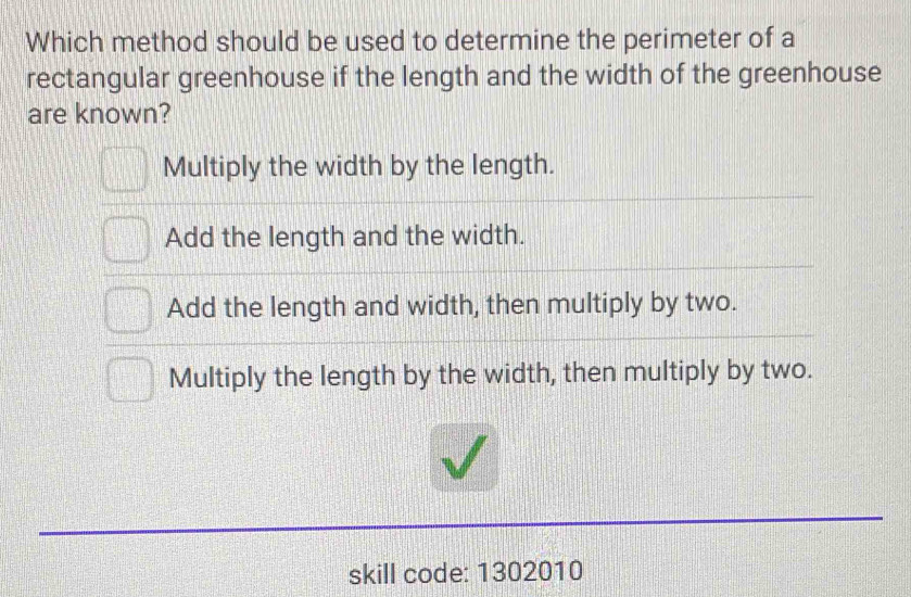 Which method should be used to determine the perimeter of a
rectangular greenhouse if the length and the width of the greenhouse
are known?
Multiply the width by the length.
Add the length and the width.
Add the length and width, then multiply by two.
Multiply the length by the width, then multiply by two.
skill code: 1302010