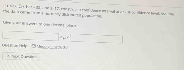 If n=27, overline x(x-bar)=35 , and s=17 , construct a confidence Interval at a 98% confidence level. Assume 
the data came from a normally distributed population. 
Give your answers to one decimal place.
□
Question Help: [ Message instructor 
Next Question