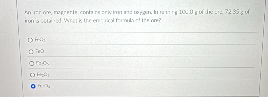 An iron ore, magnetite, contains only iron and oxygen. In refning 100.0 g of the ore, 72.35 g of
iron is obtained. What is the empirical formula of the ore?
FeO_2
FeO
Fe_2O_5
Fe_2O_3
Fe_3O_4