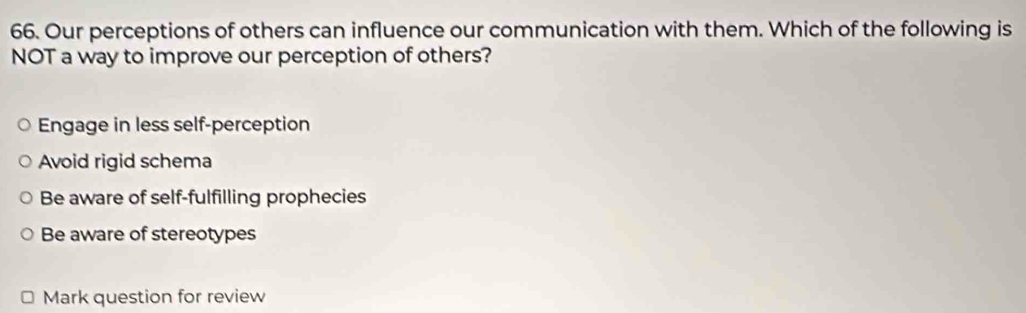 Our perceptions of others can influence our communication with them. Which of the following is
NOT a way to improve our perception of others?
Engage in less self-perception
Avoid rigid schema
Be aware of self-fulfilling prophecies
Be aware of stereotypes
Mark question for review