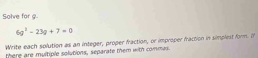 Solve for g.
6g^2-23g+7=0
Write each solution as an integer, proper fraction, or improper fraction in simplest form. If 
there are multiple solutions, separate them with commas.