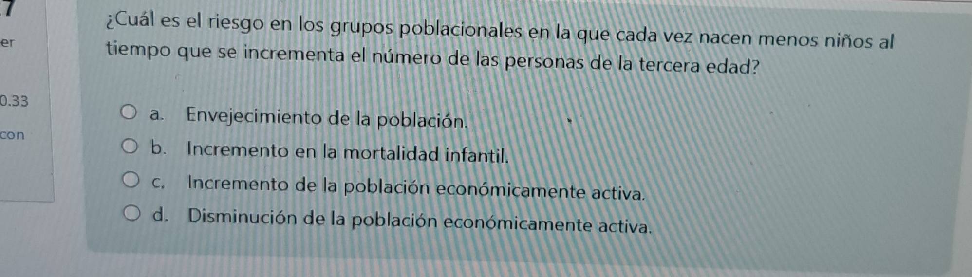 ¿Cuál es el riesgo en los grupos poblacionales en la que cada vez nacen menos niños al
er
tiempo que se incrementa el número de las personas de la tercera edad?
0.33
a. Envejecimiento de la población.
con
b. Incremento en la mortalidad infantil.
c. Incremento de la población económicamente activa.
d. Disminución de la población económicamente activa.