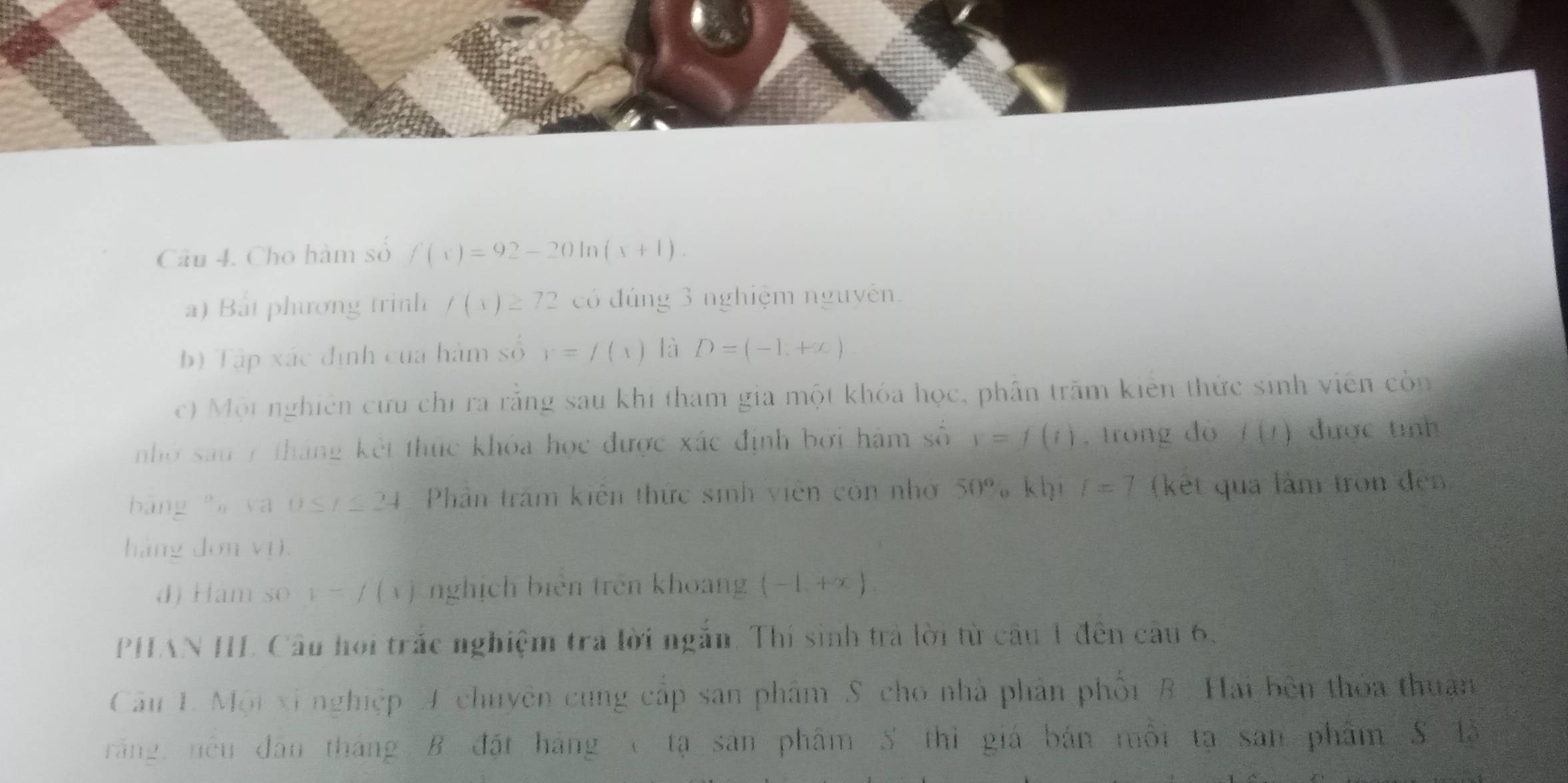 Cho hàm số f(x)=92-20ln (x+1). 
a) Bắt phương trình f(x)≥ 72 có đúng 3 nghiệm nguyên. 
b) Tập xác định của hàm số r=f(x) là D=(-1,+∈fty )
c) Một nghiên cứu chỉ ra rằng sau khi tham gia một khóa học, phần trăm kiên thức sinh viên còn 
nhớ sau 7 tháng kết thức khóa học được xác định bởi hàm số y=f(i) , trong đó f(t) được tính 
bāng ya 0≤ t≤ 24 Phần trấm kiên thức sinh viên còn nhớ 50° o khi t=7 (kết qua làm tròn đến 
hàng dơn vị. 
d) Ham so y-f(x) nghịch biên trên khoang (-1,+∈fty )
PHAN III Câu hoi trắc nghiệm tra lời ngắn. Thí sinh trả lời từ câu 1 đến câu 6, 
Câu 1. Mội xỉ nghiệp A chuyên cung cấp san phâm S. cho nhà phản phối B, Hai bên thỏa thuận 
răng, nều dân tháng B đặt hãng ( tạ sản phẩm S thì giá bản mội tạ san phẩm S là