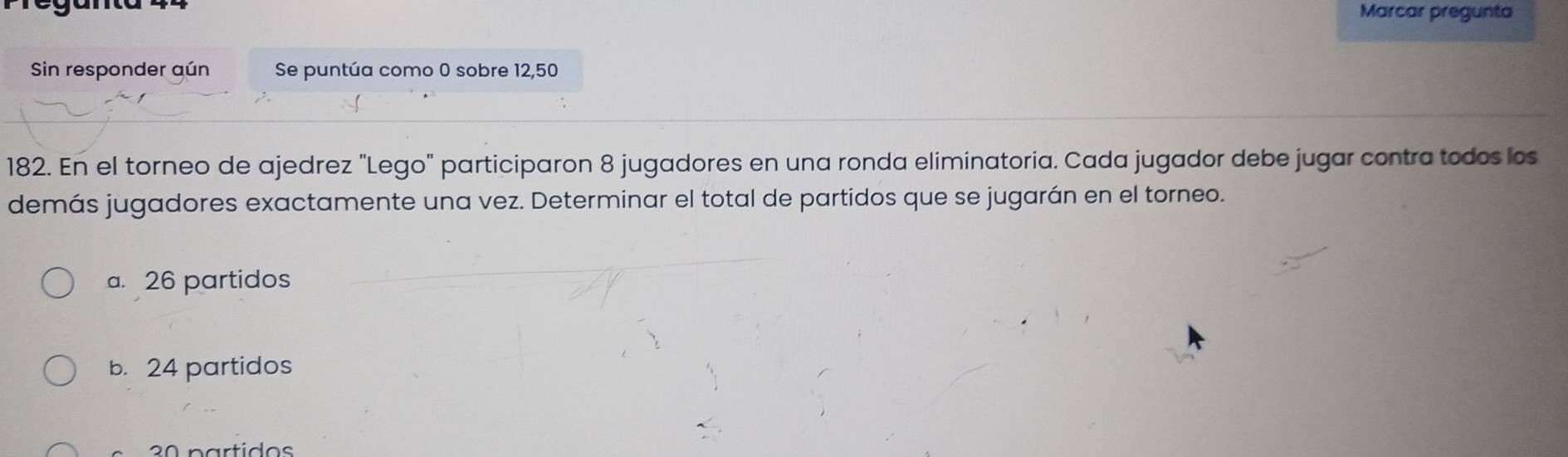 Marcar pregunta
Sin responder aún Se puntúa como 0 sobre 12, 50
182. En el torneo de ajedrez "Lego" participaron 8 jugadores en una ronda eliminatoría. Cada jugador debe jugar contra todos los
demás jugadores exactamente una vez. Determinar el total de partidos que se jugarán en el torneo.
a. 26 partidos
b. 24 partidos
2ª partidos