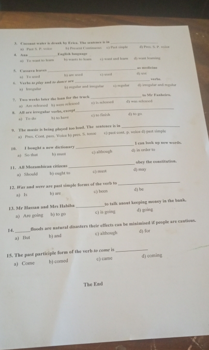 Coconot water is drumk by Erica. The sentence is in _d) Pres. S. P. voice
a) Past S. P. voice b) Present Continuous c) Past simple
4. Ana _English language
a) To want to learn h wants to lear c) want and learn () want larning
5. Cassava leaves_ as medicise
_
a) To used h) are used c) used d) use veir bs .
6. Verbs to play and to donce are
a) Irregular b) regular and irregular c) regular d) irregular and regwlar
?. Two weeks later the loan for the truck _d) was released to Mr Famheiro.
_
a) Are released b) were released c) is released
8. All are irregular verbs, except d) to go
a) To do b) to have c) to finish
9. The music is being played too loud. The sentence is in_
a) Pres. Cont. pass. Voice b) pres. S. tense c) past cont. p. voice d) past simple
10. I bought a new dictionary _d) in order to I can look up new words.
a) So that b) must c) although
11. All Mozambican citizens _d) may obey the constitution.
a) Should b) ought to c) must
12. Was and were are past simple forms of the verb to
_
a) Is b) are c) been d) be
13. Mr Hassan and Mrs Habiba _to talk anout keeping money in the bank.
a) Are going b) to go c) is going d) going
14._ floods are natural disasters their effects can be minimised if people are cautious.
a) But b) and c) although d) for
15. The past participle form of the verb to come is_
a) Come b) comed c) came d) coming
The End