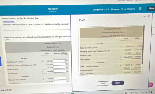 Question Completed: 2 of 9 My score: 2:9 pls (22.22%) Save 
Part 1 of 2 
Delta Creations, Inc. has the following data: 
View the data. Data 
Perform a vertical analysis of Delta Creations, Inc.'s balance sheet for each year. 
Delta Crentions, Inc. 
Comparative Balance Sheet 
Begin by performing a vertical analysis of Delta Creations, Inc. Designs' balance s December 31, 2005 and 2024 
XX%.) 2025 2024 
Delta Creations, Inc. Assets 
5 43,452 $ 
Balance Shest Total Curreni Assets 71 205
December 31, 2025 and 2024 Property, Plant, and Equipment, Net 210,444 169.680 62:115
2025 Percent of Tola 30,104
Assets Other Assets 
S 284,009 5 308,000
Total Cument Asseis 5 43.452 % Total Assets Liabilities 
Property, Plant, and Equipment, Net 210.444 %
Other Assels 30 104 Total Current Liabilities 5 46,800 $ 210.282
108,204
Total Assets 5 284,000 % Long-term Debi 
Liabilities Total Liabilities 185.064 256.782
Total Current Liabilites 5 46,BC %
108,204 Dane 
Print 
t more help - ver 
Nov 30 9:07 UII