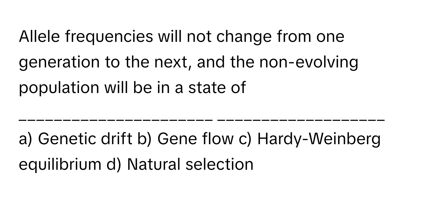 Allele frequencies will not change from one generation to the next, and the non-evolving population will be in a state of ______________________ ___________________

a) Genetic drift b) Gene flow c) Hardy-Weinberg equilibrium d) Natural selection