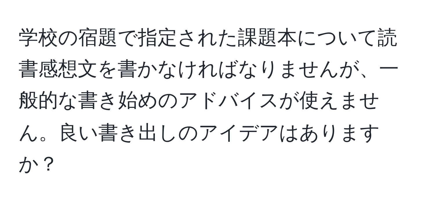 学校の宿題で指定された課題本について読書感想文を書かなければなりませんが、一般的な書き始めのアドバイスが使えません。良い書き出しのアイデアはありますか？