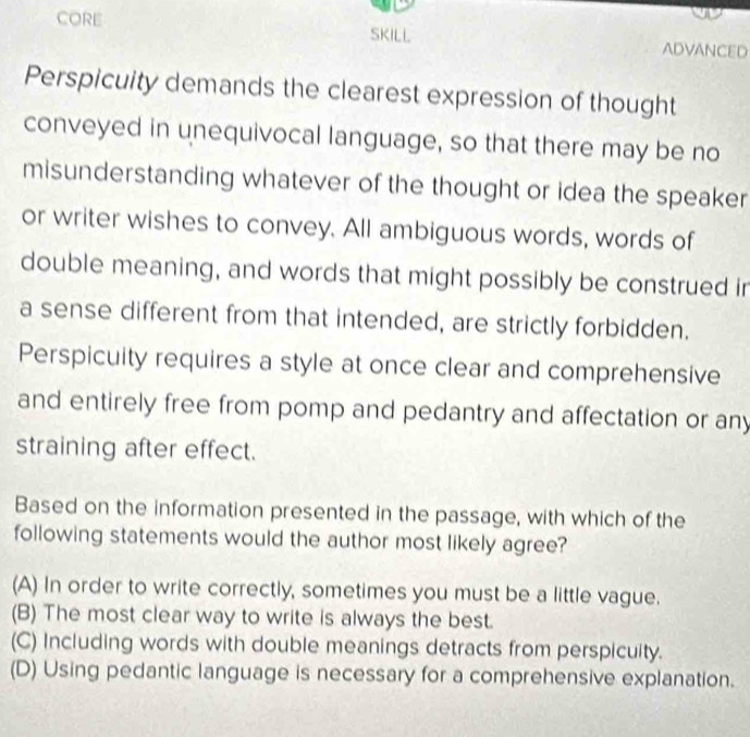 CORE SKILL ADVANCED
Perspicuity demands the clearest expression of thought
conveyed in unequivocal language, so that there may be no
misunderstanding whatever of the thought or idea the speaker
or writer wishes to convey. All ambiguous words, words of
double meaning, and words that might possibly be construed in
a sense different from that intended, are strictly forbidden.
Perspicuity requires a style at once clear and comprehensive
and entirely free from pomp and pedantry and affectation or any
straining after effect.
Based on the information presented in the passage, with which of the
following statements would the author most likely agree?
(A) In order to write correctly, sometimes you must be a little vague.
(B) The most clear way to write is always the best.
(C) Including words with double meanings detracts from perspicuity.
(D) Using pedantic language is necessary for a comprehensive explanation.