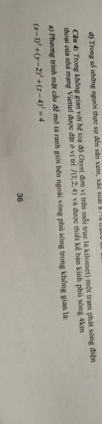 Trong số những người thực sự đến sân xem, xác suát 87% tuc
Câu 4: Trong không gian với hệ toạ độ Oxyz ( đơn vị trên mỗi trục là kilomet) một trạm phát sóng điện
thoại của nhà mạng Viettel được đặt ở vị trí I(1;2;4) và được thiết kế bán kính phủ sóng 4km
a) Phương trình mặt cầu để mô tả ranh giới bên ngoài vòng phủ sóng trong không gian là:
(x-1)^2+(y-2)^2+(z-4)^2=4
36