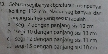 Sebuah segibanyak beraturan mempunyai
keliling 132 cm. Nama segibanyak dan
panjang sisinya yang sesuai adalah ... .
a. segi- 7 dengan panjang sisi 12 cm
b. *segi- 10 dengan panjang sisi 13 cm
c. segi- 12 dengan panjang sisi 11 cm
d. segi- 15 dengan panjang sisi 10 cm